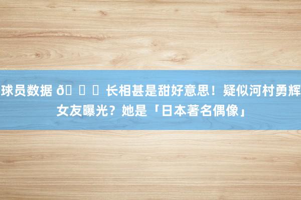 球员数据 😍长相甚是甜好意思！疑似河村勇辉女友曝光？她是「日本著名偶像」