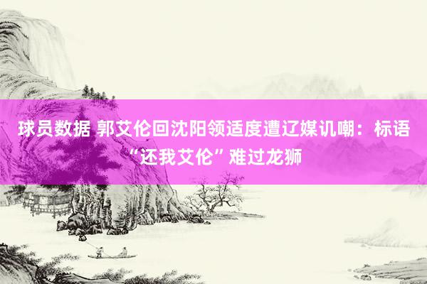 球员数据 郭艾伦回沈阳领适度遭辽媒讥嘲：标语“还我艾伦”难过龙狮