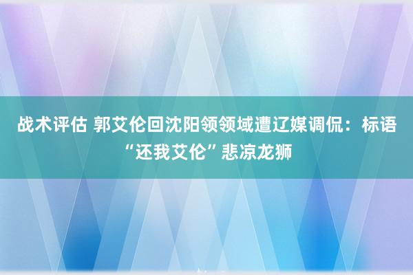 战术评估 郭艾伦回沈阳领领域遭辽媒调侃：标语“还我艾伦”悲凉龙狮