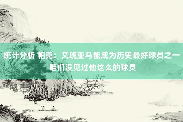 统计分析 帕克：文班亚马能成为历史最好球员之一 咱们没见过他这么的球员