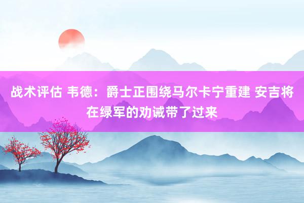 战术评估 韦德：爵士正围绕马尔卡宁重建 安吉将在绿军的劝诫带了过来