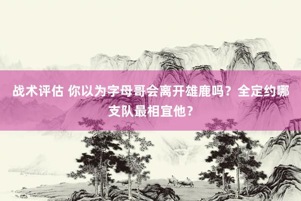 战术评估 你以为字母哥会离开雄鹿吗？全定约哪支队最相宜他？