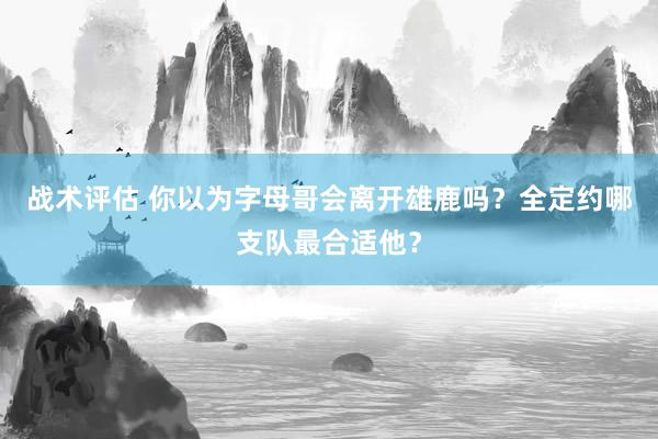 战术评估 你以为字母哥会离开雄鹿吗？全定约哪支队最合适他？