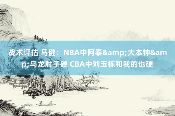 战术评估 马健：NBA中阿泰&大本钟&马龙肘子硬 CBA中刘玉栋和我的也硬