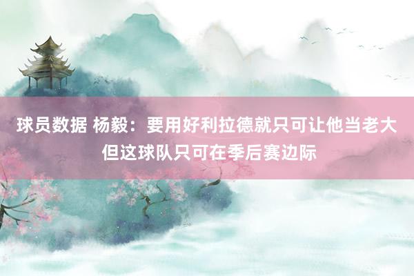 球员数据 杨毅：要用好利拉德就只可让他当老大 但这球队只可在季后赛边际