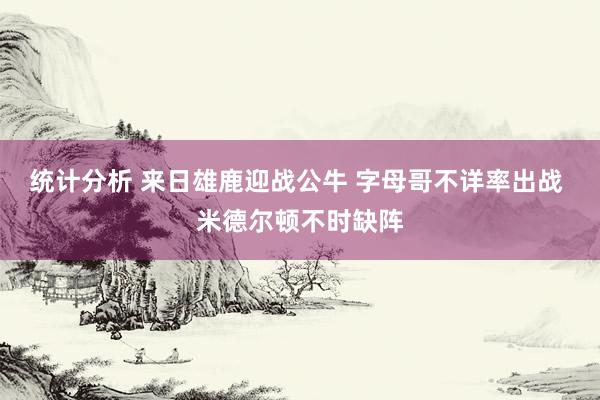 统计分析 来日雄鹿迎战公牛 字母哥不详率出战 米德尔顿不时缺阵