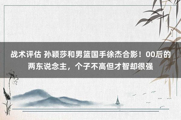 战术评估 孙颖莎和男篮国手徐杰合影！00后的两东说念主，个子不高但才智却很强