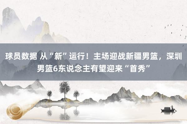 球员数据 从“新”运行！主场迎战新疆男篮，深圳男篮6东说念主有望迎来“首秀”