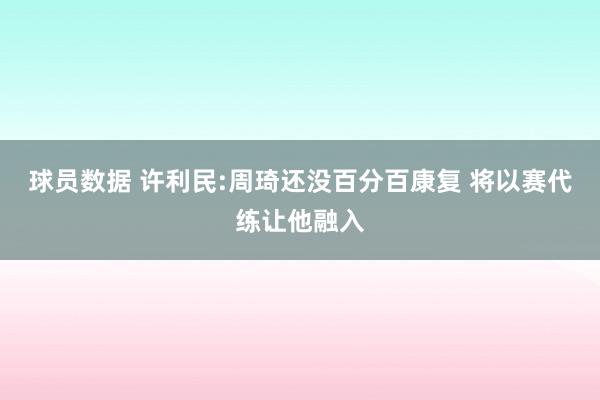 球员数据 许利民:周琦还没百分百康复 将以赛代练让他融入