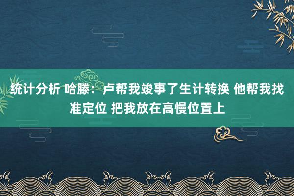 统计分析 哈滕：卢帮我竣事了生计转换 他帮我找准定位 把我放在高慢位置上