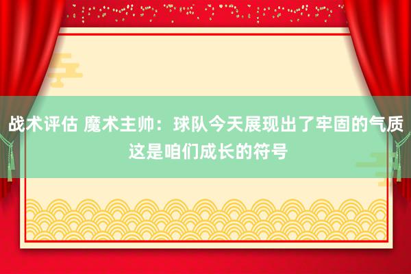 战术评估 魔术主帅：球队今天展现出了牢固的气质 这是咱们成长的符号