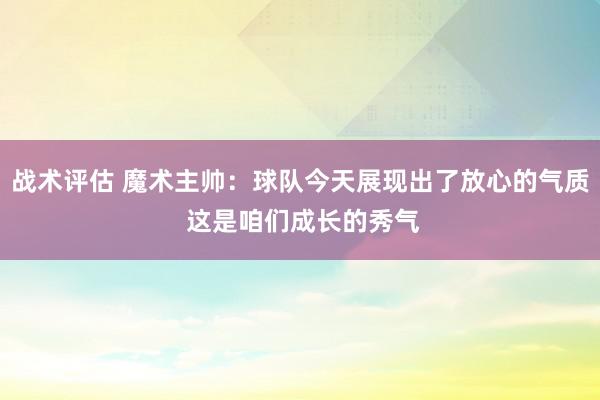 战术评估 魔术主帅：球队今天展现出了放心的气质 这是咱们成长的秀气