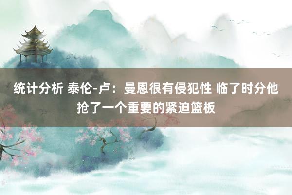 统计分析 泰伦-卢：曼恩很有侵犯性 临了时分他抢了一个重要的紧迫篮板