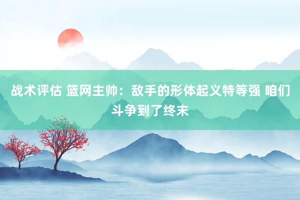 战术评估 篮网主帅：敌手的形体起义特等强 咱们斗争到了终末