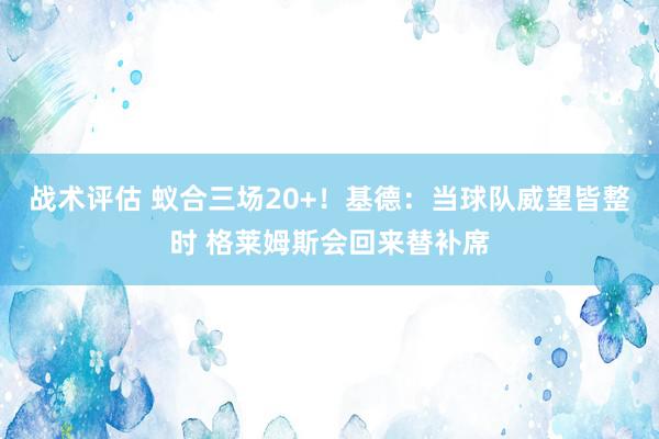 战术评估 蚁合三场20+！基德：当球队威望皆整时 格莱姆斯会回来替补席