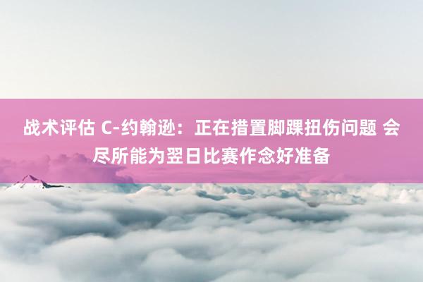 战术评估 C-约翰逊：正在措置脚踝扭伤问题 会尽所能为翌日比赛作念好准备