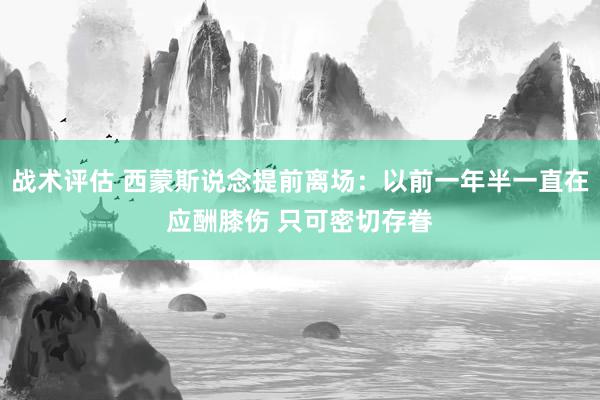 战术评估 西蒙斯说念提前离场：以前一年半一直在应酬膝伤 只可密切存眷