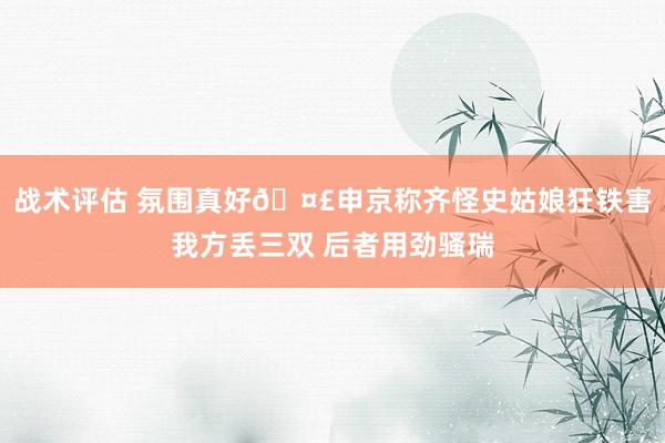 战术评估 氛围真好🤣申京称齐怪史姑娘狂铁害我方丢三双 后者用劲骚瑞