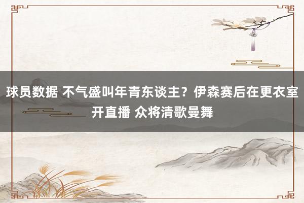 球员数据 不气盛叫年青东谈主？伊森赛后在更衣室开直播 众将清歌曼舞