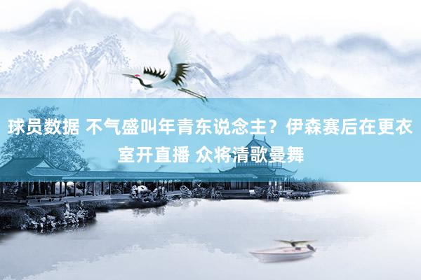 球员数据 不气盛叫年青东说念主？伊森赛后在更衣室开直播 众将清歌曼舞