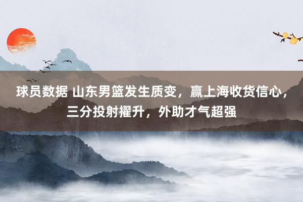 球员数据 山东男篮发生质变，赢上海收货信心，三分投射擢升，外助才气超强