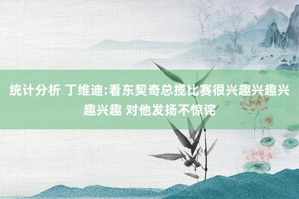 统计分析 丁维迪:看东契奇总揽比赛很兴趣兴趣兴趣兴趣 对他发扬不惊诧