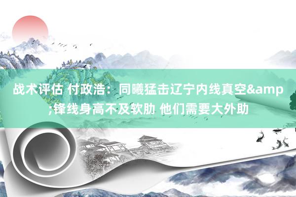 战术评估 付政浩：同曦猛击辽宁内线真空&锋线身高不及软肋 他们需要大外助