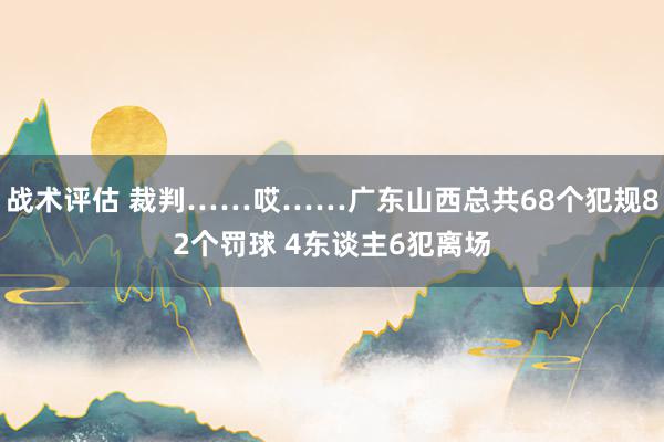 战术评估 裁判……哎……广东山西总共68个犯规82个罚球 4东谈主6犯离场