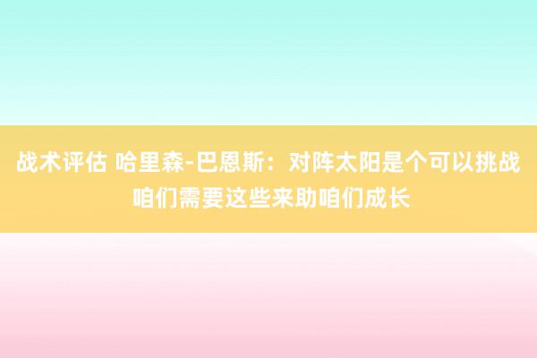 战术评估 哈里森-巴恩斯：对阵太阳是个可以挑战 咱们需要这些来助咱们成长