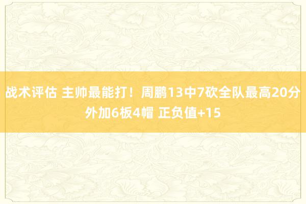 战术评估 主帅最能打！周鹏13中7砍全队最高20分外加6板4帽 正负值+15