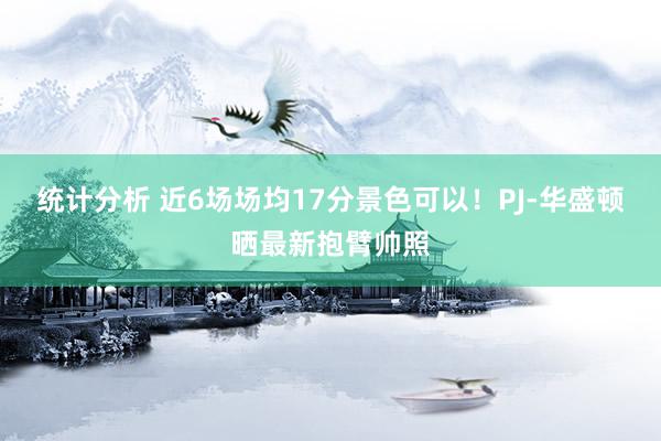 统计分析 近6场场均17分景色可以！PJ-华盛顿晒最新抱臂帅照