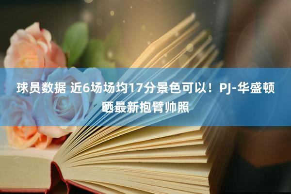 球员数据 近6场场均17分景色可以！PJ-华盛顿晒最新抱臂帅照