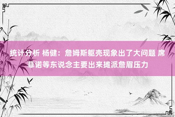 统计分析 杨健：詹姆斯躯壳现象出了大问题 席菲诺等东说念主要出来摊派詹眉压力