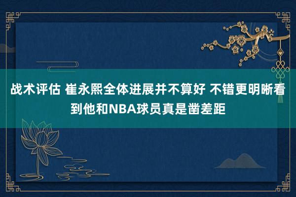 战术评估 崔永熙全体进展并不算好 不错更明晰看到他和NBA球员真是凿差距