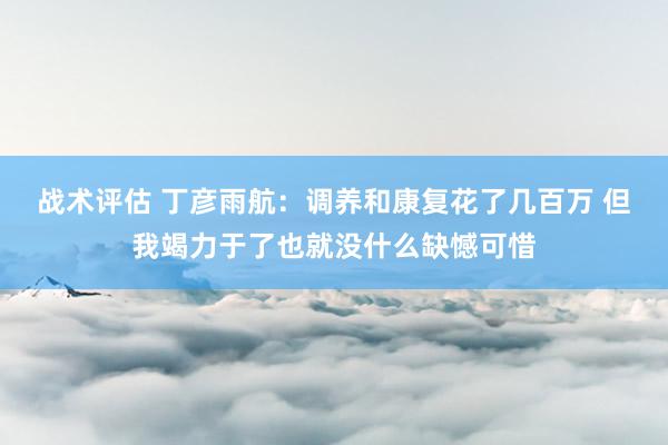 战术评估 丁彦雨航：调养和康复花了几百万 但我竭力于了也就没什么缺憾可惜