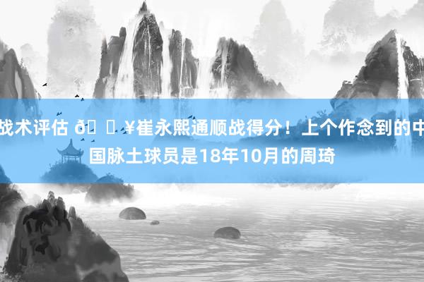 战术评估 🔥崔永熙通顺战得分！上个作念到的中国脉土球员是18年10月的周琦