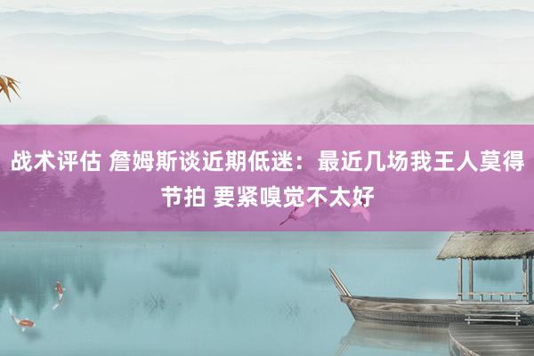 战术评估 詹姆斯谈近期低迷：最近几场我王人莫得节拍 要紧嗅觉不太好