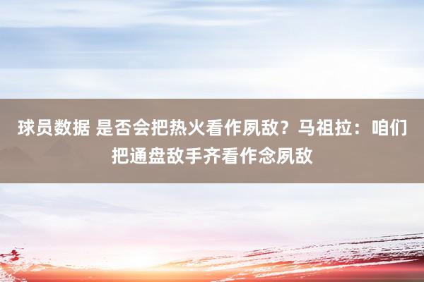 球员数据 是否会把热火看作夙敌？马祖拉：咱们把通盘敌手齐看作念夙敌