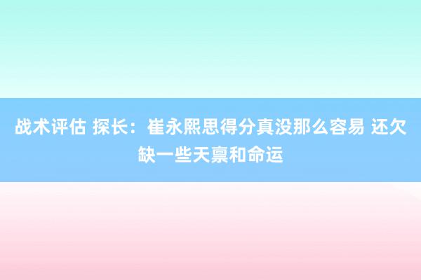 战术评估 探长：崔永熙思得分真没那么容易 还欠缺一些天禀和命运