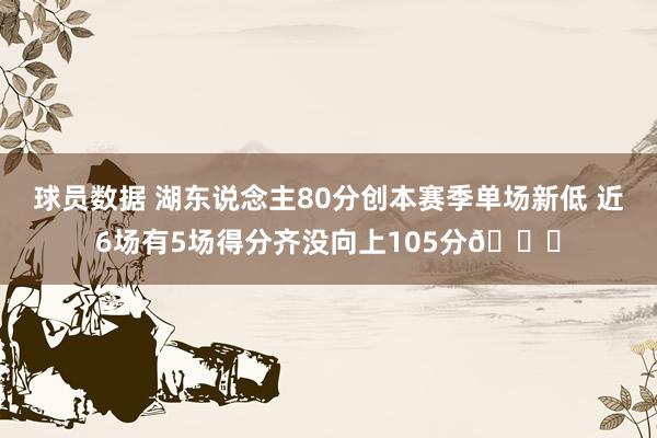 球员数据 湖东说念主80分创本赛季单场新低 近6场有5场得分齐没向上105分😑