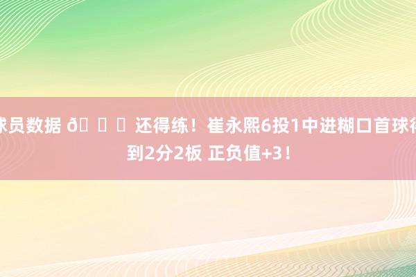 球员数据 👏还得练！崔永熙6投1中进糊口首球得到2分2板 正负值+3！