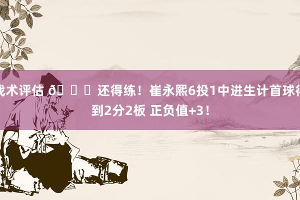 战术评估 👏还得练！崔永熙6投1中进生计首球得到2分2板 正负值+3！