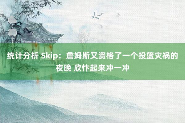 统计分析 Skip：詹姆斯又资格了一个投篮灾祸的夜晚 欣忭起来冲一冲