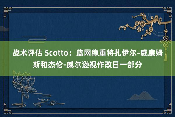 战术评估 Scotto：篮网稳重将扎伊尔-威廉姆斯和杰伦-威尔逊视作改日一部分