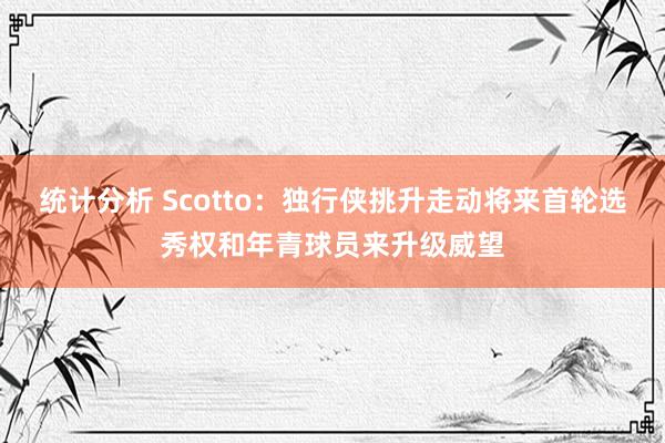 统计分析 Scotto：独行侠挑升走动将来首轮选秀权和年青球员来升级威望