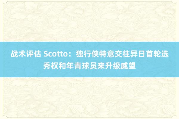 战术评估 Scotto：独行侠特意交往异日首轮选秀权和年青球员来升级威望