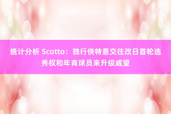 统计分析 Scotto：独行侠特意交往改日首轮选秀权和年青球员来升级威望