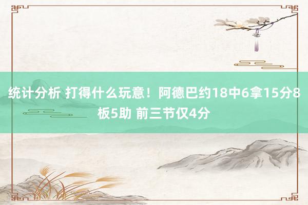 统计分析 打得什么玩意！阿德巴约18中6拿15分8板5助 前三节仅4分