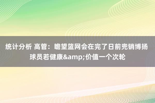 统计分析 高管：瞻望篮网会在完了日前兜销博扬 球员若健康&价值一个次轮