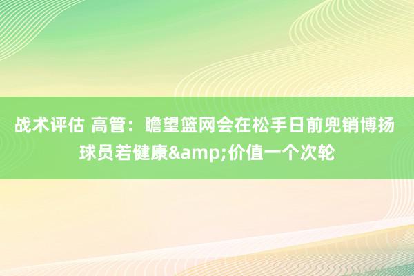 战术评估 高管：瞻望篮网会在松手日前兜销博扬 球员若健康&价值一个次轮